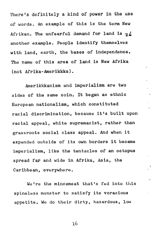 There’s definitely a kind of power in the use of words. An example of this is the term New Afvikan. The unfearful demand for land is 5/ another example. People identify themselves with land, earth, the bases of independence. The name of this area of land is New Afrika (not Afrika-Amerikkka). Amerikkkanism und imperialism are two sides of the same coin. It began as ethnic European nationalism, which constituted racial discrimination, because it’s built upon racial appeal, white supremacist, rather than grussroots social class appeal. And when it expunded outside of its own borders it became imperialism, like the tentacles of an octopus spread far and wide in Afrika, Asia, the Caribbean, everywhere. We’re the mincemeat that’s fed into this spineluss monster to satisfy its voracious appetite. We do their dirty, hazardous, low 16